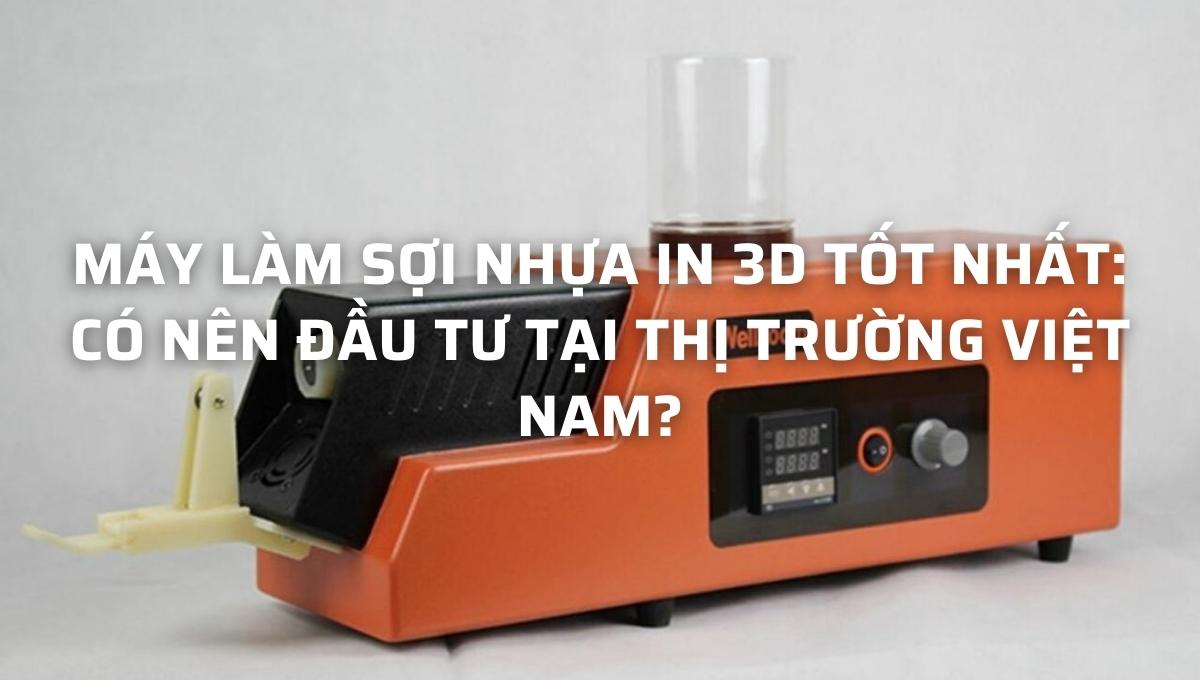 Máy làm sợi nhựa in 3D tốt nhất: Có nên đầu tư tại thị trường Việt Nam?